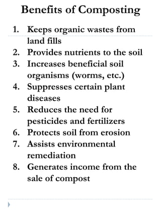 Benefits of Composting Keeps organic wastes from land fills Provides nutrients to the soil Increases beneficial soil organisms (worms, etc.) Suppresses certain plant diseases Reduces the need for pesticides and fertilizers Protects soil from erosion Assists environmental remediation Generates income from the sale of compost 