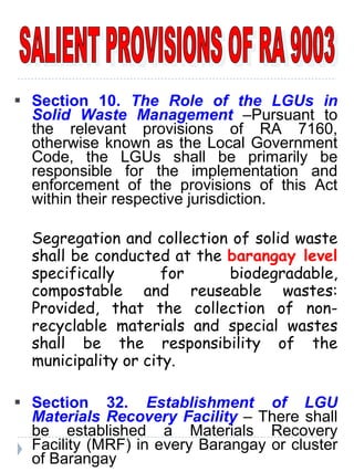 SALIENT PROVISIONS OF RA 9003 Section 10.  The Role of the LGUs in Solid Waste Management   –Pursuant to the relevant provisions of RA 7160, otherwise known as the Local Government Code, the LGUs shall be primarily be responsible for the implementation and enforcement of the provisions of this Act within their respective jurisdiction. Segregation and collection of solid waste shall be conducted at the  barangay level   specifically for biodegradable, compostable and reuseable wastes: Provided, that the collection of non-recyclable materials and special wastes shall be the responsibility of the municipality or city. Section 32.  Establishment of LGU Materials Recovery Facility   – There shall be established a Materials Recovery Facility (MRF) in every Barangay or cluster of Barangay 