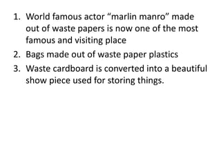 1. World famous actor “marlin manro” made
out of waste papers is now one of the most
famous and visiting place
2. Bags made out of waste paper plastics
3. Waste cardboard is converted into a beautiful
show piece used for storing things.
 