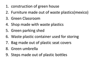 1. construction of green house
2. Furniture made out of waste plastics(mexico)
3. Green Classroom
4. Shop made with waste plastics
5. Green parking shed
6. Waste plastic container used for storing
7. Bag made out of plastic seat covers
8. Green umbrella
9. Steps made out of plastic bottles
 