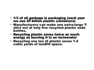 • 1/3 of all garbage is packaging (each year
we use 25 billion plastic containers)
• Manufacturers can make one extra-large T-
shirt out of only five recycled plastic soda
bottles.
• Recycling plastic saves twice as much
energy as burning it in an incinerator
• Recycling one ton of plastic saves 7.4
cubic yards of landfill space.
 
