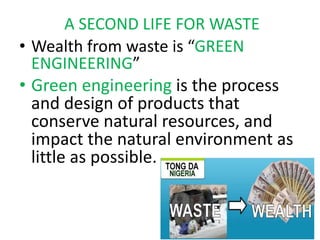A SECOND LIFE FOR WASTE
• Wealth from waste is “GREEN
ENGINEERING”
• Green engineering is the process
and design of products that
conserve natural resources, and
impact the natural environment as
little as possible.
 