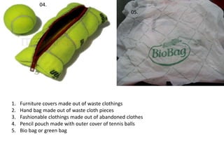05.
04.
1. Furniture covers made out of waste clothings
2. Hand bag made out of waste cloth pieces
3. Fashionable clothings made out of abandoned clothes
4. Pencil pouch made with outer cover of tennis balls
5. Bio bag or green bag
 