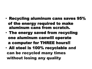 • Recycling aluminum cans saves 95%
of the energy required to make
aluminum cans from scratch.
• The energy saved from recycling
one aluminum canwill operate
a computer for THREE hours!!
• All steel is 100% recyclable and
can be recycled many times
without losing any quality
 