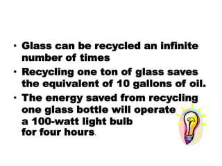 • Glass can be recycled an infinite
number of times
• Recycling one ton of glass saves
the equivalent of 10 gallons of oil.
• The energy saved from recycling
one glass bottle will operate
a 100-watt light bulb
for four hours.
 