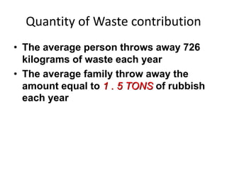 Quantity of Waste contribution
• The average person throws away 726
kilograms of waste each year
• The average family throw away the
amount equal to 1 . 5 TONS of rubbish
each year
 