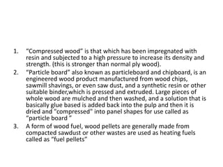 1. “Compressed wood” is that which has been impregnated with
resin and subjected to a high pressure to increase its density and
strength. (this is stronger than normal ply wood).
2. “Particle board” also known as particleboard and chipboard, is an
engineered wood product manufactured from wood chips,
sawmill shavings, or even saw dust, and a synthetic resin or other
suitable binder,which is pressed and extruded. Large pieces of
whole wood are mulched and then washed, and a solution that is
basically glue based is added back into the pulp and then it is
dried and "compressed" into panel shapes for use called as
“particle board ”
3. A form of wood fuel, wood pellets are generally made from
compacted sawdust or other wastes are used as heating fuels
called as “fuel pellets”
 