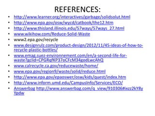 REFERENCES:
• http://www.learner.org/interactives/garbage/solidsolut.html
• http://www.epa.gov/osw/wycd/catbook/the12.htm
• http://www.thisland.illinois.edu/57ways/57ways_27.html
• www.wikihow.com/Reduce-Solid-Waste
• www2.epa.gov/recycle
• www.designrulz.com/product-design/2012/11/45-ideas-of-how-to-
recycle-plastic-bottles/
• www.emag.suez-environnement.com/en/a-second-life-for-
waste?gclid=CPGRqfKP37oCFcM34godLwcAhQ
• www.calrecycle.ca.gov/reducewaste/home/
• www.epa.gov/region9/waste/solid/reduce.html
• http://www.epa.gov/epaoswer/osw/kids/quest/index.htm
• http://www.inform.umd.edu/CampusInfo/Services/ECO/
• Answerbag http://www.answerbag.com/q_view/910306#ixzz2kY8y
Ypdw
 