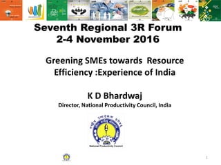 National Productivity Council
Seventh Regional 3R Forum
2-4 November 2016
1
Greening SMEs towards Resource
Efficiency :Experience of India
K D Bhardwaj
Director, National Productivity Council, India
 
