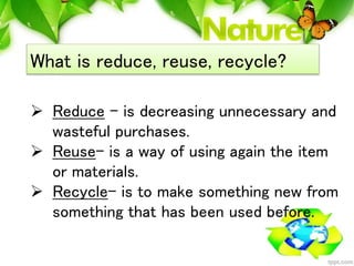 What is reduce, reuse, recycle?
 Reduce – is decreasing unnecessary and
wasteful purchases.
 Reuse- is a way of using ag...