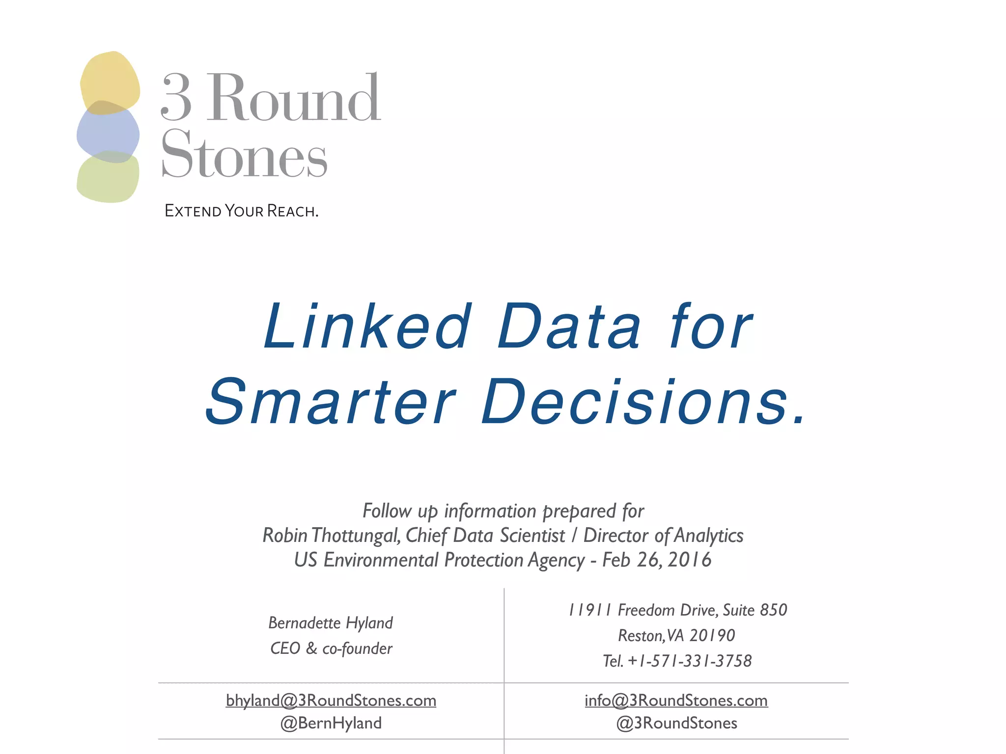 Bernadette Hyland
CEO & co-founder
11911 Freedom Drive, Suite 850
Reston,VA 20190
Tel. +1-571-331-3758
bhyland@3RoundStones.com
@BernHyland
info@3RoundStones.com
@3RoundStones
ExtendYourReach.
Linked Data for
Smarter Decisions.
Follow up information prepared for
RobinThottungal, Chief Data Scientist / Director of Analytics
US Environmental Protection Agency - Feb 26, 2016
 