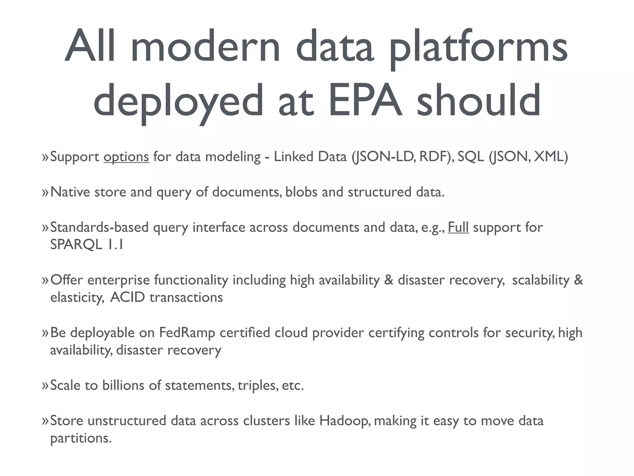 All modern data platforms
deployed at EPA should
»Support options for data modeling - Linked Data (JSON-LD, RDF), SQL (JSON, XML)
»Native store and query of documents, blobs and structured data.
»Standards-based query interface across documents and data, e.g., Full support for
SPARQL 1.1
»Offer enterprise functionality including high availability & disaster recovery, scalability &
elasticity, ACID transactions
»Be deployable on FedRamp certiﬁed cloud provider certifying controls for security, high
availability, disaster recovery
»Scale to billions of statements, triples, etc.
»Store unstructured data across clusters like Hadoop, making it easy to move data
partitions.
 