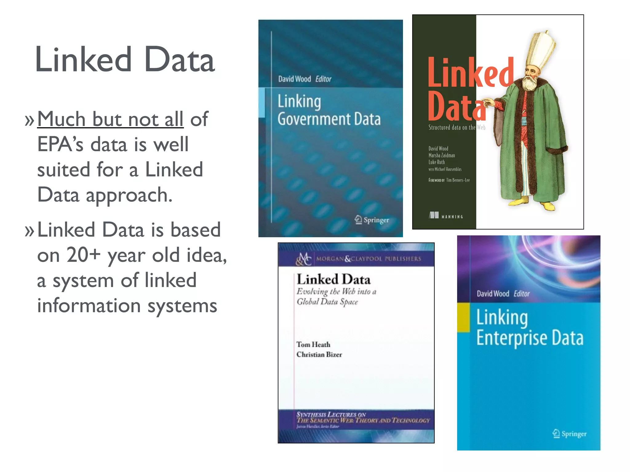 »Much but not all of
EPA’s data is well
suited for a Linked
Data approach.
»Linked Data is based
on 20+ year old idea,
a system of linked
information systems
M A N N I N G
David Wood
Marsha Zaidman
Luke Ruth
WITH Michael Hausenblas
FOREWORD BY Tim Berners-Lee
Structured data on the Web
Linked Data
 