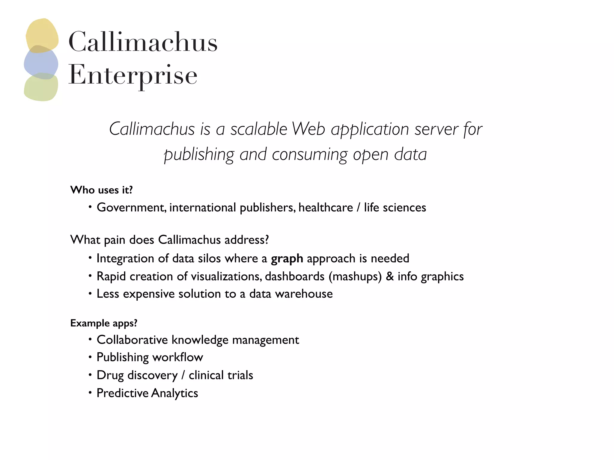 Callimachus is a scalable Web application server for
publishing and consuming open data
Who uses it?
• Government, international publishers, healthcare / life sciences
 
What pain does Callimachus address?
• Integration of data silos where a graph approach is needed
• Rapid creation of visualizations, dashboards (mashups) & info graphics
• Less expensive solution to a data warehouse
 
Example apps?
• Collaborative knowledge management
• Publishing workﬂow
• Drug discovery / clinical trials
• Predictive Analytics
 