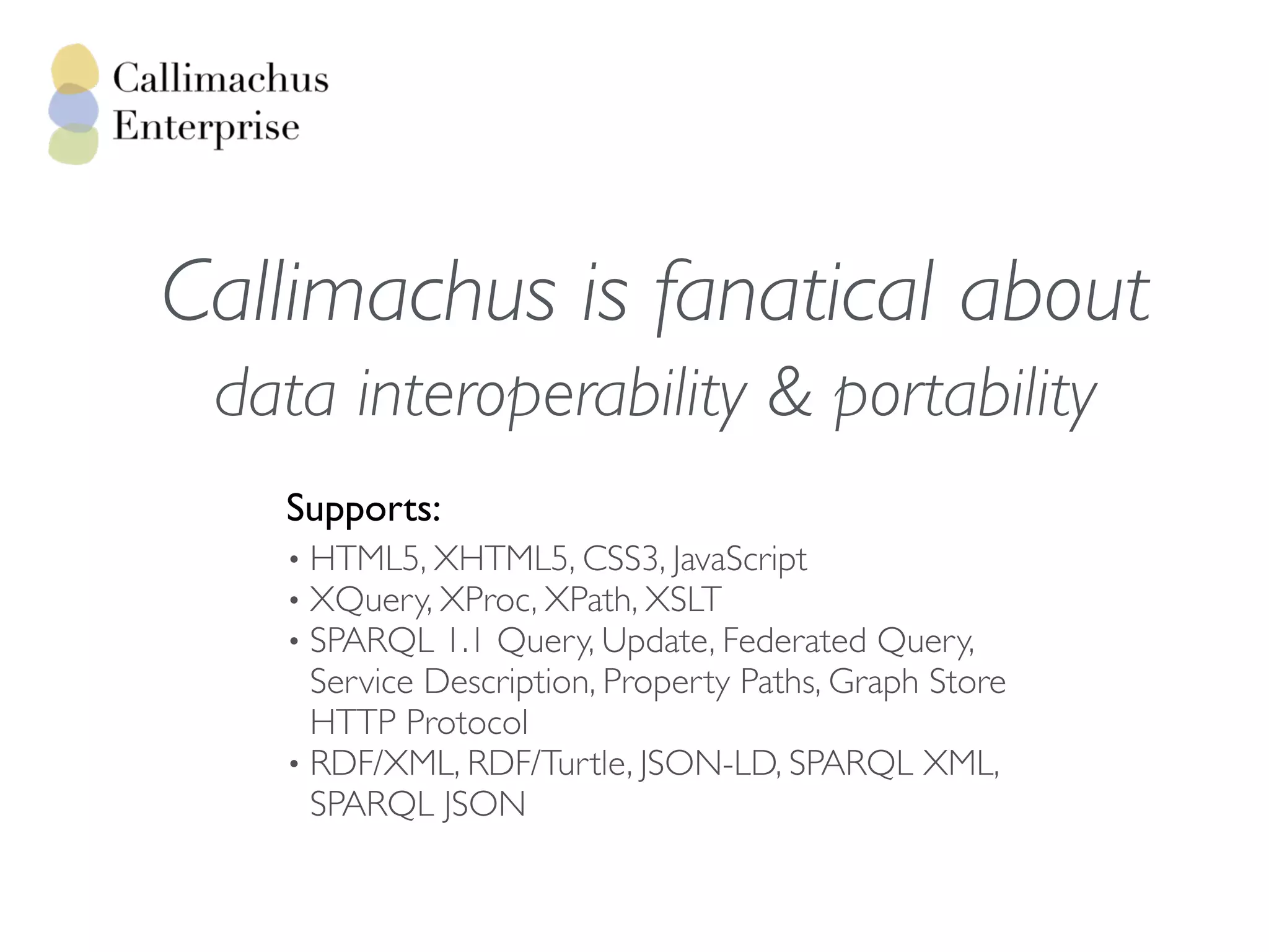 data interoperability & portability
Supports:
• HTML5, XHTML5, CSS3, JavaScript
• XQuery, XProc, XPath, XSLT
• SPARQL 1.1 Query, Update, Federated Query,
Service Description, Property Paths, Graph Store
HTTP Protocol
• RDF/XML, RDF/Turtle, JSON-LD, SPARQL XML,
SPARQL JSON
Callimachus is fanatical about
 
