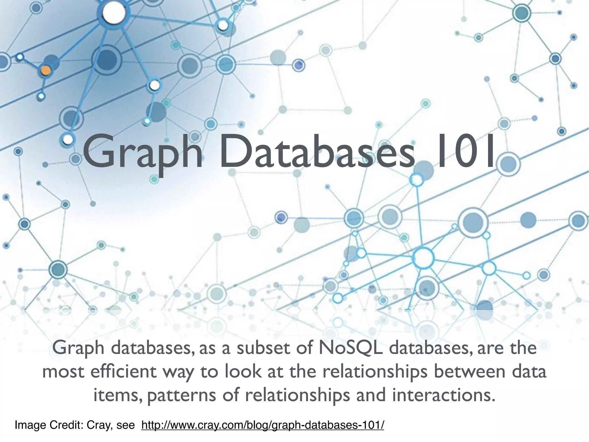 Graph databases, as a subset of NoSQL databases, are the
most efﬁcient way to look at the relationships between data
items, patterns of relationships and interactions.
Image Credit: Cray, see http://www.cray.com/blog/graph-databases-101/
Graph Databases 101
 
