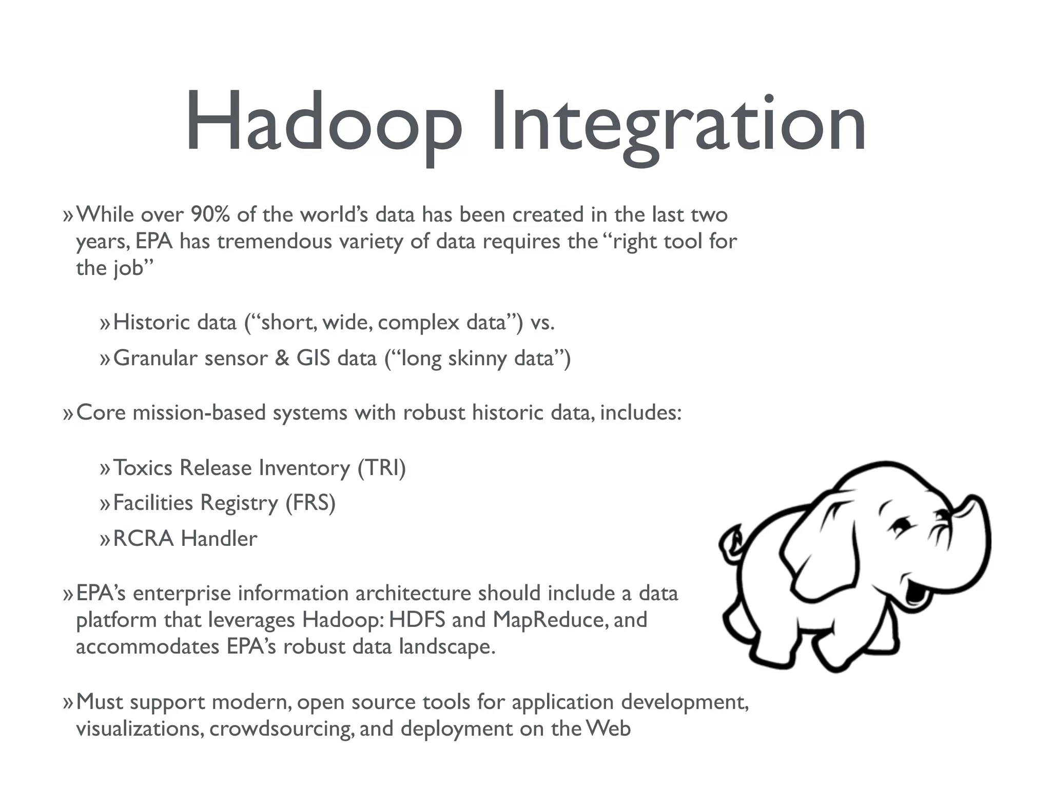 Hadoop Integration
»While over 90% of the world’s data has been created in the last two
years, EPA has tremendous variety of data requires the “right tool for
the job”
»Historic data (“short, wide, complex data”) vs.
»Granular sensor & GIS data (“long skinny data”)
»Core mission-based systems with robust historic data, includes:
»Toxics Release Inventory (TRI)
»Facilities Registry (FRS)
»RCRA Handler
»EPA’s enterprise information architecture should include a data
platform that leverages Hadoop: HDFS and MapReduce, and
accommodates EPA’s robust data landscape.
»Must support modern, open source tools for application development,
visualizations, crowdsourcing, and deployment on the Web
 