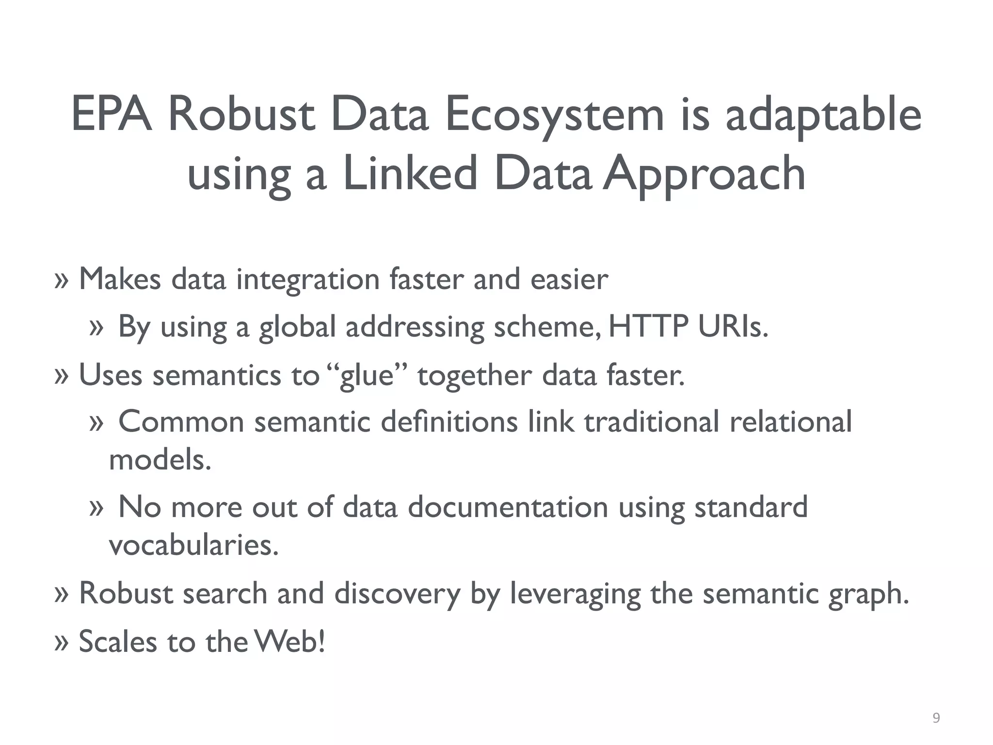 EPA Robust Data Ecosystem is adaptable
using a Linked Data Approach
» Makes data integration faster and easier
» By using a global addressing scheme, HTTP URIs.
» Uses semantics to “glue” together data faster.
» Common semantic deﬁnitions link traditional relational
models.
» No more out of data documentation using standard
vocabularies.
» Robust search and discovery by leveraging the semantic graph.
» Scales to the Web!
9
 