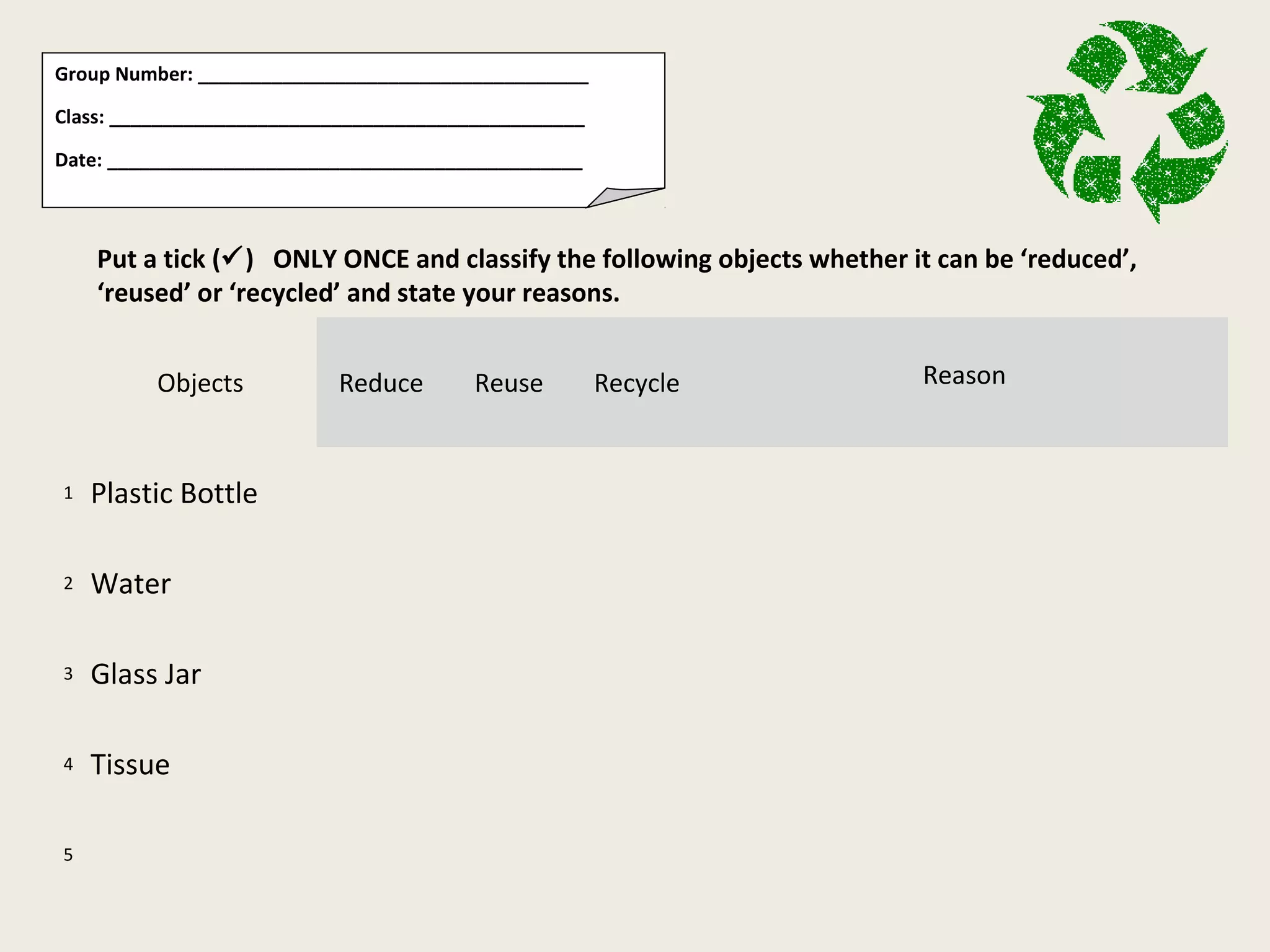 Group Number: _____________________________________
Class: _____________________________________________
Date: _____________________________________________
Put a tick () ONLY ONCE and classify the following objects whether it can be ‘reduced’,
‘reused’ or ‘recycled’ and state your reasons.
Objects Reduce Reuse Recycle Reason
1 Plastic Bottle
2 Water
3 Glass Jar
4 Tissue
5