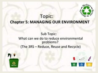 Topic:
Chapter 5: MANAGING OUR ENVIRONMENT

                 Sub Topic:
   What can we do to reduce environmental
                  problems?
    (The 3RS – Reduce, Reuse and Recycle)
 