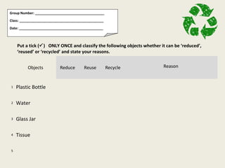 Group Number: _____________________________________

Class: _____________________________________________

Date: _____________________________________________



    Put a tick () ONLY ONCE and classify the following objects whether it can be ‘reduced’,
    ‘reused’ or ‘recycled’ and state your reasons.


          Objects          Reduce        Reuse         Recycle           Reason



1   Plastic Bottle

2   Water

3   Glass Jar

4   Tissue

5
 
