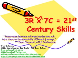 3R x 7C =                  21 st

                          Century Skills
  “Tomorrow’s learners will need guides who will
 take them on fundamentally different journeys.”
            ***Dean Shareski, ATLE Conference
Brent Galloway,
Middle Years Program Coordinator, Red Deer College
Brent.galloway@rdc.ab.ca
MiddleYearsGuy@Twitter.com
gallowayteacherconventionsessions.blogspot.com
https://sites.google.com/site/middleschool544/home
 