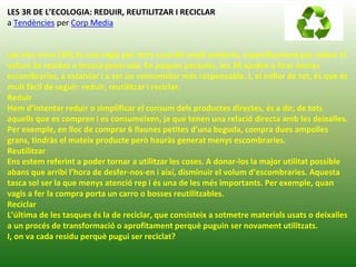 LES 3R DE L’ECOLOGIA: REDUIR, REUTILITZAR I RECICLAR
a Tendències per Corp Media
Les tres erres (3R) és una regla per tenir cura del medi ambient, específicament per reduir el
volum de residus o brossa generada. En poques paraules, les 3R ajuden a tirar menys
escombraries, a estalviar i a ser un consumidor més responsable. I, el millor de tot, és que és
molt fàcil de seguir: reduir, reutilitzar i reciclar.
Reduir
Hem d’intentar reduir o simplificar el consum dels productes directes, és a dir, de tots
aquells que es compren i es consumeixen, ja que tenen una relació directa amb les deixalles.
Per exemple, en lloc de comprar 6 llaunes petites d’una beguda, compra dues ampolles
grans, tindràs el mateix producte però hauràs generat menys escombraries.
Reutilitzar
Ens estem referint a poder tornar a utilitzar les coses. A donar-los la major utilitat possible
abans que arribi l’hora de desfer-nos-en i així, disminuir el volum d’escombraries. Aquesta
tasca sol ser la que menys atenció rep i és una de les més importants. Per exemple, quan
vagis a fer la compra porta un carro o bosses reutilitzables.
Reciclar
L’última de les tasques és la de reciclar, que consisteix a sotmetre materials usats o deixalles
a un procés de transformació o aprofitament perquè puguin ser novament utilitzats.
I, on va cada residu perquè pugui ser reciclat?
 