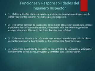 Funciones y Responsabilidades del
Ingeniero Inspector.
 1. Definir y diseñar planes, proyectos y acciones de supervisión e inspección de
obras y realizar las acciones necesarias para su ejecución.
 2. Evaluar las políticas de inspección, así como los proyectos y acciones realizadas
y proponer los correctivos necesarios, atendiendo a los lineamientos generales
establecidos por el Ministerio del Poder Popular para la Salud.
 3. Elaborar los términos de referencia para los contratos de inspección de obras
conjuntamente con la Coordinación de Procedimientos Administrativos
 4. Supervisar y controlar la ejecución de los contratos de inspección y velar por el
cumplimiento de los planes, proyectos y contratos para la construcción.
 