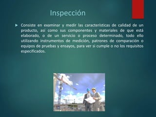 Inspección
 Consiste en examinar y medir las características de calidad de un
producto, así como sus componentes y materiales de que está
elaborado, o de un servicio o proceso determinado, todo ello
utilizando instrumentos de medición, patrones de comparación o
equipos de pruebas y ensayos, para ver si cumple o no los requisitos
especificados.
 