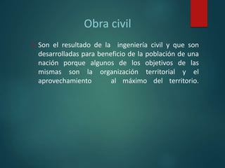 Obra civil
 Son el resultado de la ingeniería civil y que son
desarrolladas para beneficio de la población de una
nación porque algunos de los objetivos de las
mismas son la organización territorial y el
aprovechamiento al máximo del territorio.
 