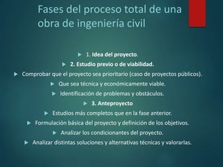 Fases del proceso total de una
obra de ingeniería civil
 1. Idea del proyecto.
 2. Estudio previo o de viabilidad.
 Comprobar que el proyecto sea prioritario (caso de proyectos públicos).
 Que sea técnica y económicamente viable.
 Identificación de problemas y obstáculos.
 3. Anteproyecto
 Estudios más completos que en la fase anterior.
 Formulación básica del proyecto y definición de los objetivos.
 Analizar los condicionantes del proyecto.
 Analizar distintas soluciones y alternativas técnicas y valorarlas.
 