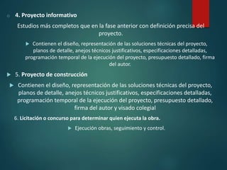 o 4. Proyecto informativo
Estudios más completos que en la fase anterior con definición precisa del
proyecto.
 Contienen el diseño, representación de las soluciones técnicas del proyecto,
planos de detalle, anejos técnicos justificativos, especificaciones detalladas,
programación temporal de la ejecución del proyecto, presupuesto detallado, firma
del autor.
 5. Proyecto de construcción
 Contienen el diseño, representación de las soluciones técnicas del proyecto,
planos de detalle, anejos técnicos justificativos, especificaciones detalladas,
programación temporal de la ejecución del proyecto, presupuesto detallado,
firma del autor y visado colegial
6. Licitación o concurso para determinar quien ejecuta la obra.
 Ejecución obras, seguimiento y control.
 