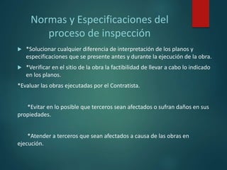Normas y Especificaciones del
proceso de inspección
 *Solucionar cualquier diferencia de interpretación de los planos y
especificaciones que se presente antes y durante la ejecución de la obra.
 *Verificar en el sitio de la obra la factibilidad de llevar a cabo lo indicado
en los planos.
*Evaluar las obras ejecutadas por el Contratista.
*Evitar en lo posible que terceros sean afectados o sufran daños en sus
propiedades.
*Atender a terceros que sean afectados a causa de las obras en
ejecución.
 
