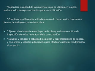 *Supervisar la calidad de los materiales que se utilicen en la obra,
realizando los ensayos necesarios para su certificación.
*Coordinar las diferentes actividades cuando hayan varios contratos o
frentes de trabajo en una misma obra.
 * Ejercer directamente en el lugar de la obra y en forma continua la
inspección de todas las etapas de la construcción.
 *Estudiar y conocer a cabalidad los planos y especificaciones de la obra,
y comunicar y solicitar autorización para efectuar cualquier modificación
al proyecto.
 