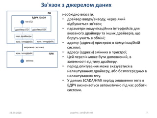 Зв'язок з джерелом даних
28.09.2020 pupena_san@ukr.net 7
необхідно вказати:
• драйвер вводу/виводу, через який
відбувається зв'язок;
• параметри комунікаційних інтерфейсів для
вказаного драйверу та інших драйверів, що
беруть участь в обміні;
• адресу (адреси) пристрою в комунікаційній
системі;
• адресу (адреси) змінних в пристрої;
• Цей перелік може бути доповнений, в
залежності від типу драйверу.
• період опитування може вказуватися в
налаштуваннях драйверу, або безпосередньо в
налаштуваннях тегу.
• У деяких SCADA/HMI період оновлення тегів в
БДРЧ визначається автоматично під час роботи
системи.
 