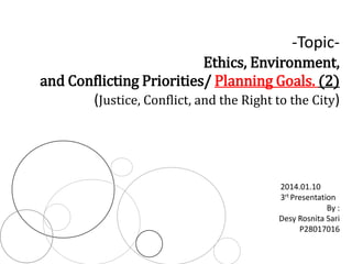 -Topic-
Ethics, Environment,
and Conflicting Priorities/ Planning Goals. (2)
(Justice, Conflict, and the Right to the City)
By :
Desy Rosnita Sari
P28017016
2014.01.10
3rt Presentation
 