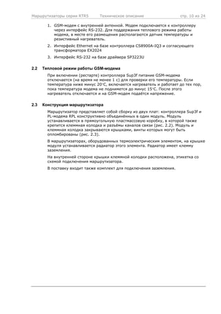 Маршрутизаторы серии RTR5 Техническое описание стр. 10 из 24
1. GSM-модем с внутренней антенной. Модем подключается к контроллеру
через интерфейс RS-232. Для поддержания теплового режима работы
модема, в месте его размещения располагаются датчик температуры и
резистивный нагреватель.
2. Интерфейс Ethernet на базе контроллера CS8900A-IQ3 и согласующего
трансформатора EX2024
3. Интерфейс RS-232 на базе драйвера SP3223U
2.2 Тепловой режим работы GSM-модема
При включении (рестарте) контроллера Sup3f питание GSM-модема
отключается (на время не менее 1 с) для проверки его температуры. Если
температура ниже минус 20°С, включается нагреватель и работает до тех пор,
пока температура модема не поднимется до минус 15°С. После этого
нагреватель отключается и на GSM-модем подаётся напряжение.
2.3 Конструкция маршрутизатора
Маршрутизатор представляет собой сборку из двух плат: контроллера Sup3f и
PL-модема RPL конструктивно объединённых в один модуль. Модуль
устанавливается в прямоугольную пластмассовую коробку, в которой также
крепится клеммная колодка и разъёмы каналов связи (рис. 2.2). Модуль и
клеммная колодка закрываются крышками, винты которых могут быть
опломбированы (рис. 2.3).
В маршрутизаторах, оборудованных термоэлектрическим элементом, на крышке
модуля устанавливается радиатор этого элемента. Радиатор имеет клемму
заземления.
На внутренней стороне крышки клеммной колодки расположена, этикетка со
схемой подключения маршрутизатора.
В поставку входит также комплект для подключения заземления.
 