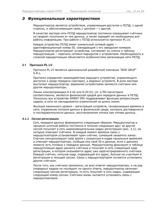 Маршрутизаторы серии RTR5 Техническое описание стр. 14 из 24
3 Функциональные характеристики
Маршрутизатор является устройством, управляющим доступом к ПСПД, с одной
стороны, и обеспечивающим связь с центром – с другой.
В качестве мастера сети ПСПД маршрутизатор постоянно опрашивает счётчики
на предмет получения от них данных, а также передаёт им необходимую для
работы информацию. При работе с ПСПД используется протокол PL LV.
Каждое устройство ПСПД имеет уникальный сетевой адрес –
идентификационный номер ID, совпадающий с его заводским номером.
Маршрутизатор регистрирует устройства, составляет их список и таблицу
маршрутизации – перечень сетевых маршрутов к устройствам. Необходимость в
сложной маршрутизации объясняется особенностями организации сети ПСПД.
3.1 Протокол PL LV
Протокол PL LV является оригинальной разработкой компании "ADD GRUP"
S.R.L.
Протокол определяет взаимодействие ведущего устройства, управляющего
доступом к среде передачи (мастера), и ведомых устройств. В роли мастера
выступает маршрутизатор, ведомыми устройствами являются счетчики или
другие маршрутизаторы.
Линии электропроводки 0.4 kV или 6-24 kV, LV- и MV-магистрали
соответственно, являются физической средой для передачи данных в ПСПД.
Поскольку все устройства SMART IMS поддерживают функцию ретрансляции
кадров, в сети не накладывается ограничений на длину линии.
Функции канального уровня – регистрация устройств, синхронизация времени в
сети, управление потоком данных в физической среде, контроль достоверности
и последовательности данных, восстановление потока при потере данных.
3.1.1 Сессия регистрации
Сеть передачи данных формируется следующим образом. Маршрутизатор в
процессе штатной работы постоянно в течение следующих друг за другом
сессий посылает в сеть широковещательные кадры регистрации (рис. 3.1), на
которые отвечают счётчики. В каждый момент времени связь с
маршрутизатором устанавливает один счётчик, сумевший захватить канал.
Счётчик синхронизирует своё время с указанным в кадре канальным временем
и отвечает маршрутизатору, сообщая ему свой ID и данные, если к данному
моменту есть готовые к передаче данные. Маршрутизатор фиксирует в таблице
маршрутизации адрес данного счётчика и посылает в сеть следующий кадр
регистрации, в котором указывается адрес уже зарегистрированного счётчика.
Каждый счётчик, получив кадр, содержащий его адрес, больше не участвует в
регистрации в текущей сессии. Связь с маршрутизатором пытаются установить
другие счётчики.
После того, как счётчики (возможно, не все) ответят маршрутизатору, и на ряд
очередных кадров не последует ни одного ответа, маршрутизатор начинает
следующую сессию регистрации, то есть посылает в сеть кадры, содержащие
следующий номер сессии. Счётчики вновь пытаются установить связь с
маршрутизатором.
 