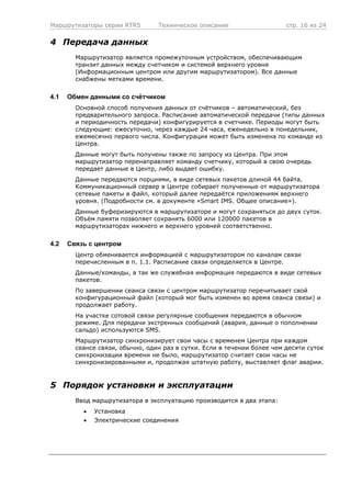 Маршрутизаторы серии RTR5 Техническое описание стр. 16 из 24
4 Передача данных
Маршрутизатор является промежуточным устройством, обеспечивающим
транзит данных между счетчиком и системой верхнего уровня
(Информационным центром или другим маршрутизатором). Все данные
снабжены метками времени.
4.1 Обмен данными со счётчиком
Основной способ получения данных от счётчиков – автоматический, без
предварительного запроса. Расписание автоматической передачи (типы данных
и периодичность передачи) конфигурируется в счетчике. Периоды могут быть
следующие: ежесуточно, через каждые 24 часа, еженедельно в понедельник,
ежемесячно первого числа. Конфигурация может быть изменена по команде из
Центра.
Данные могут быть получены также по запросу из Центра. При этом
маршрутизатор перенаправляет команду счетчику, который в свою очередь
передает данные в Центр, либо выдает ошибку.
Данные передаются порциями, в виде сетевых пакетов длиной 44 байта.
Коммуникационный сервер в Центре собирает полученные от маршрутизатора
сетевые пакеты в файл, который далее передаётся приложениям верхнего
уровня. (Подробности см. в документе «Smart IMS. Общее описание»).
Данные буферизируются в маршрутизаторе и могут сохраняться до двух суток.
Объём памяти позволяет сохранять 6000 или 120000 пакетов в
маршрутизаторах нижнего и верхнего уровней соответственно.
4.2 Связь с центром
Центр обменивается информацией с маршрутизатором по каналам связи
перечисленным в п. 1.1. Расписание связи определяется в Центре.
Данные/команды, а так же служебная информация передаются в виде сетевых
пакетов.
По завершении сеанса связи с центром маршрутизатор перечитывает свой
конфигурационный файл (который мог быть изменен во время сеанса связи) и
продолжает работу.
На участке сотовой связи регулярные сообщения передаются в обычном
режиме. Для передачи экстренных сообщений (авария, данные о пополнении
сальдо) используются SMS.
Маршрутизатор синхронизирует свои часы с временем Центра при каждом
сеансе связи, обычно, один раз в сутки. Если в течении более чем десяти суток
синхронизации времени не было, маршрутизатор считает свои часы не
синхронизированными и, продолжая штатную работу, выставляет флаг аварии.
5 Порядок установки и эксплуатации
Ввод маршрутизатора в эксплуатацию производится в два этапа:
• Установка
• Электрические соединения
 