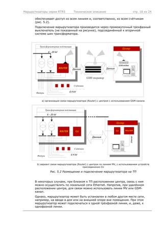 Маршрутизаторы серии RTR5 Техническое описание стр. 18 из 24
обеспечивает доступ ко всем линиям и, соответственно, ко всем счётчикам
(рис. 5.2).
Подключение маршрутизатора производится через промежуточный трехфазный
выключатель (не показанный на рисунке), подсоединённый к вторичной
системе шин трансформатора.
Трансформаторная подстанция
6 - 20 kV
ROUTER
Фидеры
Счётчики
0.4 kV
GSM оператор
Данные
Центр
GSM-модем
Данные
a) организация связи маршрутизатора (Router) с центром с использованием GSM-канала
Трансформаторная подстанция
6 - 20 kV
ROUTER
Фидеры
Счётчики
0.4 kV
Данные
CU ROUTERCU
Ethernet
Центр
b) вариант связи маршрутизатора (Router) с центром по линиям MV, с использованием устройств
присоединения СU
Рис. 5.2 Размещение и подключение маршрутизатора на ТП
В некоторых случаях, при близком к ТП расположении центра, связь с ним
можно осуществлять по локальной сети Ethernet. Напротив, при удалённом
расположении центра, для связи можно использовать линии MV или GSM-
канал.
Однако, маршрутизатор может быть установлен в любом другом месте сети,
например, на вводе в дом или на внешней опоре вне помещения. При этом
маршрутизатор может подключаться к одной трёхфазной линии, и, даже, к
однофазной линии.
 