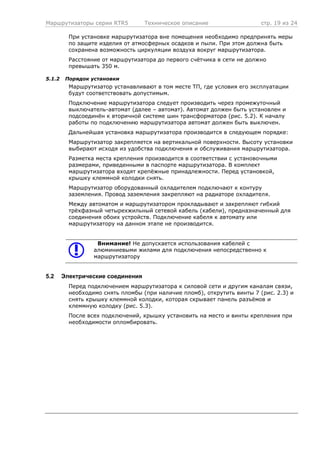 Маршрутизаторы серии RTR5 Техническое описание стр. 19 из 24
При установке маршрутизатора вне помещения необходимо предпринять меры
по защите изделия от атмосферных осадков и пыли. При этом должна быть
сохранена возможность циркуляции воздуха вокруг маршрутизатора.
Расстояние от маршрутизатора до первого счётчика в сети не должно
превышать 350 м.
5.1.2 Порядок установки
Маршрутизатор устанавливают в том месте ТП, где условия его эксплуатации
будут соответствовать допустимым.
Подключение маршрутизатора следует производить через промежуточный
выключатель-автомат (далее – автомат). Автомат должен быть установлен и
подсоединён к вторичной системе шин трансформатора (рис. 5.2). К началу
работы по подключению маршрутизатора автомат должен быть выключен.
Дальнейшая установка маршрутизатора производится в следующем порядке:
Маршрутизатор закрепляется на вертикальной поверхности. Высоту установки
выбирают исходя из удобства подключения и обслуживания маршрутизатора.
Разметка места крепления производится в соответствии с установочными
размерами, приведенными в паспорте маршрутизатора. В комплект
маршрутизатора входят крепёжные принадлежности. Перед установкой,
крышку клеммной колодки снять.
Маршрутизатор оборудованный охладителем подключают к контуру
заземления. Провод заземления закрепляют на радиаторе охладителя.
Между автоматом и маршрутизатором прокладывают и закрепляют гибкий
трёхфазный четырехжильный сетевой кабель (кабели), предназначенный для
соединения обоих устройств. Подключение кабеля к автомату или
маршрутизатору на данном этапе не производится.
Внимание! Не допускается использования кабелей с
алюминиевыми жилами для подключения непосредственно к
маршрутизатору
5.2 Электрические соединения
Перед подключением маршрутизатора к силовой сети и другим каналам связи,
необходимо снять пломбы (при наличие пломб), открутить винты 7 (рис. 2.3) и
снять крышку клеммной колодки, которая скрывает панель разъёмов и
клеммную колодку (рис. 5.3).
После всех подключений, крышку установить на место и винты крепления при
необходимости опломбировать.
 