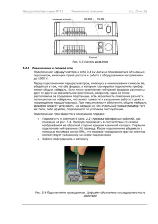 Маршрутизаторы серии RTR5 Техническое описание стр. 20 из 24
CM.BUS RS-232
Ethernet
клеммная колодка
Рис. 5.3 Панель разъёмов
5.2.1 Подключение к силовой сети
Подключение маршрутизатора к сети 0,4 kV должно производиться обученным
персоналом, имеющим права доступа к работе с оборудованием напряжением
до 1000 V.
Перед подключением маршрутизаторов, имеющих в наименовании символы 6L,
убедиться в том, что оба фидера, к которым планируется подключить прибор,
имеют общую нейтраль. Если точки заземления нейтралей фидеров разнесены
друг от друга на значительное расстояние, например, одна из точек
расположена за пределами подстанции, есть вероятность появления разности
потенциалов на нейтралях, что может привести к ухудшению работы и даже к
повреждению маршрутизатора. При невозможности обеспечить общую нейтраль
фидеров следует установить на каждый из них отдельный маршрутизатор того
же типа, либо другого, подходящего по условиям эксплуатации.
Подключение производится в следующем порядке:
• Подключить к клеммам 6 (рис. 2.2) провода трёхфазных кабелей, как
показано на рис. 5.4. Провода подключать в соответствии со схемой
изображённой на обратной стороне крышки клеммной колодки. Первыми
подключать нейтральные (N) провода. После подключения убедиться с
помощью монитора линии RML, что порядок чередования фаз на клеммах
соответствует указанному на схеме подключения
• Кабели подсоединить к автомату
Рис. 5.4 Подключение проводников. Цифрами обозначена последовательность
действий
 