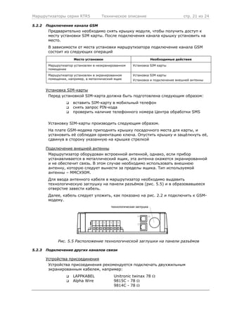 Маршрутизаторы серии RTR5 Техническое описание стр. 21 из 24
5.2.2 Подключение канала GSM
Предварительно необходимо снять крышку модуля, чтобы получить доступ к
месту установки SIM карты. После подключения канала крышку установить на
место.
В зависимости от места установки маршрутизатора подключение канала GSM
состоит из следующих операций
Место установки Необходимые действия
Маршрутизатор установлен в неэкранированном
помещении
Установка SIM карты
Маршрутизатор установлен в экранированном
помещении, например, в металлический ящик
Установка SIM карты
Установка и подключение внешней антенны
Установка SIM-карты
Перед установкой SIM-карта должна быть подготовлена следующим образом:
вставить SIM-карту в мобильный телефон
снять запрос PIN-кода
проверить наличие телефонного номера Центра обработки SMS
Установку SIM-карты производить следующим образом.
На плате GSM-модема приподнять крышку посадочного места для карты, и
установить её соблюдая ориентацию ключа. Опустить крышку и защёлкнуть её,
сдвинув в сторону указанную на крышке стрелкой
Подключение внешней антенны
Маршрутизатор оборудован встроенной антенной, однако, если прибор
устанавливается в металлический ящик, эта антенна окажется экранированной
и не обеспечит связь. В этом случае необходимо использовать внешнюю
антенну, которую следует вынести за пределы ящика. Тип используемой
антенны – MMCX90M.
Для ввода антенного кабеля в маршрутизатор необходимо выдавить
технологическую заглушку на панели разъёмов (рис. 5.5) и в образовавшееся
отверстие завести кабель.
Далее, кабель следует уложить, как показано на рис. 2.2 и подключить к GSM-
модему.
технологическая заглушка
Рис. 5.5 Расположение технологической заглушки на панели разъёмов
5.2.3 Подключение других каналов связи
Устройства присоединения
Устройства присоединения рекомендуется подключать двухжильным
экранированным кабелем, например:
LAPPKABEL Unitronic twinax 78 Ω
Alpha Wire 9815C - 78 Ω
9814C - 78 Ω
 