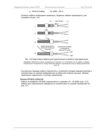 Маршрутизаторы серии RTR5 Техническое описание стр. 22 из 24
Wires & Cables UL 2582 - 78 Ω
Оплётку кабеля необходимо заземлить. Разделку кабеля производить, как
показано на рис. 5.6.
к M1
twinaxial cable
к M2
max 100 мм
провод заземления с
сечением не меньше
1,5 кв.мм
1
2
3
сигнальные провода
с сечением не
меньше 0,5 кв.мм
4
Рис. 5.6 Подготовка кабеля для подключения устройств присоединения
Подобрать обжимные кольца, показанные в позициях 1-3, установить их на кабеле, и обжать
специальным инструментом. Перед обжатием завести под внешнее кольцо провод заземления
(поз. 3)
Сигнальные провода кабеля подключить к клеммной колодке маршрутизатора в
соответствии со схемой изображённой на обратной стороне крышки. Провод
заземления подключить к контуру заземления.
Каналы CM.BUS и Ethernet
Кабель интерфейса CM.BUS подключается к разъёму 14 – RJ 8266 (рис. 5.3).
Кабель для подключения собирается в соответствии со схемой показанной на
рис. 5.7.
 