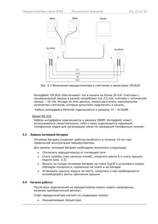 Маршрутизаторы серии RTR5 Техническое описание стр. 23 из 24
OUT
IN
+12 V
0 V
RJ 6P4C
Router
RJ 6P4C
MeterMeter
Рис. 5.7 Включение маршрутизатора и счётчиков в магистраль CM.BUS
Интерфейс CM.BUS обеспечивает ток в канале не более 30 mA. Счётчики с
гальванической связью в канале потребляют ток 2,5 mA, счётчики с оптической
связью – 10 mA. Исходя из этих данных, можно рассчитать максимальное
количество счётчиков, которые допустимо подключить к каналу.
Кабель интерфейса Ethernet подключается к разъёму 15 – RJ 8288.
Канал RS-232
Кабель интерфейса подключается к разъёму DB9M. Интерфейс может
использоваться самостоятельно, либо к нему подключается наружный
телефонный модем для организации связи по проводным телефонным линиям.
5.3 Замена литиевой батареи
Литиевая батарея сохраняет работоспособность в течение 10 лет при
правильной эксплуатации маршрутизатора.
Для замены литиевой батареи необходимо выполнить следующее:
• Отключить маршрутизатор от питающей сети
• Снять пломбы (при наличии пломб), открутить винты 6 и снять крышку
модуля (рис. 2.3)
• Вынуть из гнезда литиевую батарею на плате Sup3f и установить новую,
соблюдая полярность, указанную на плате и на батарее
• Установить крышку модуля на место, закрутить и при необходимости
опломбировать винты крепления крышки
5.4 Начало работы
После всех подключений на маршрутизатор можно подать напряжение,
включив промежуточный автомат.
Старт маршрутизатора состоит из следующих этапов:
• Инициализация процессора
 