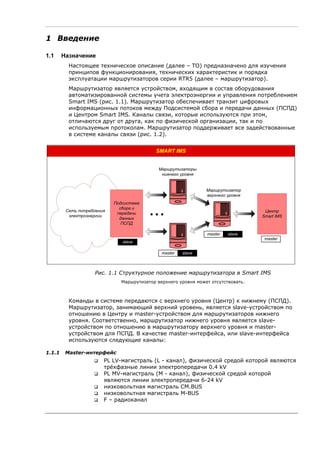 1 Введение
1.1 Назначение
Настоящее техническое описание (далее – ТО) предназначено для изучения
принципов функционирования, технических характеристик и порядка
эксплуатации маршрутизаторов серии RTR5 (далее – маршрутизатор).
Маршрутизатор является устройством, входящим в состав оборудования
автоматизированной системы учета электроэнергии и управления потреблением
Smart IMS (рис. 1.1). Маршрутизатор обеспечивает транзит цифровых
информационных потоков между Подсистемой сбора и передачи данных (ПСПД)
и Центром Smart IMS. Каналы связи, которые используются при этом,
отличаются друг от друга, как по физической организации, так и по
используемым протоколам. Маршрутизатор поддерживает все задействованные
в системе каналы связи (рис. 1.2).
Сеть потребления
электроэнергии
SMART IMS
Центр
Smart IMS
Маршрутизаторы
нижнего уровня
...
Подсистема
сбора и
передачи
данных
ПСПД
Маршрутизатор
верхнего уровня
master slave
master slave
master
slave
Рис. 1.1 Структурное положение маршрутизатора в Smart IMS
Маршрутизатор верхнего уровня может отсутствовать.
Команды в системе передаются с верхнего уровня (Центр) к нижнему (ПСПД).
Маршрутизатор, занимающий верхний уровень, является slave-устройством по
отношению в Центру и master-устройством для маршрутизаторов нижнего
уровня. Соответственно, маршрутизатор нижнего уровня является slave-
устройством по отношению в маршрутизатору верхнего уровня и master-
устройством для ПСПД. В качестве master-интерфейса, или slave-интерфейса
используются следующие каналы:
1.1.1 Master-интерфейс
PL LV-магистраль (L - канал), физической средой которой являются
трёхфазные линии электропередачи 0.4 kV
PL MV-магистраль (M - канал), физической средой которой
являются линии электропередачи 6-24 kV
низковольтная магистраль CM.BUS
низковольтная магистраль M-BUS
F – радиоканал
 