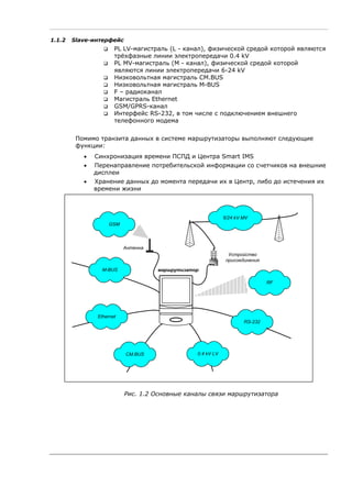 1.1.2 Slave-интерфейс
PL LV-магистраль (L - канал), физической средой которой являются
трёхфазные линии электропередачи 0.4 kV
PL MV-магистраль (M - канал), физической средой которой
являются линии электропередачи 6-24 kV
Низковольтная магистраль CM.BUS
Низковольтная магистраль M-BUS
F – радиоканал
Магистраль Ethernet
GSM/GPRS-канал
Интерфейс RS-232, в том числе с подключением внешнего
телефонного модема
Помимо транзита данных в системе маршрутизаторы выполняют следующие
функции:
• Синхронизация времени ПСПД и Центра Smart IMS
• Перенаправление потребительской информации со счетчиков на внешние
дисплеи
• Хранение данных до момента передачи их в Центр, либо до истечения их
времени жизни
GSM
6/24 kV MV
Устройство
присоединения
маршрутизатор
Антенна
0.4 kV LVCM.BUS
RS-232
Ethernet
M-BUS
RF
Рис. 1.2 Основные каналы связи маршрутизатора
 