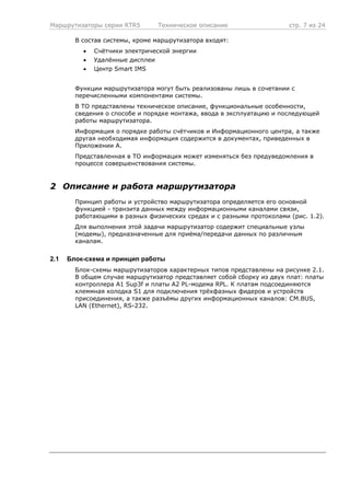 Маршрутизаторы серии RTR5 Техническое описание стр. 7 из 24
В состав системы, кроме маршрутизатора входят:
• Счётчики электрической энергии
• Удалённые дисплеи
• Центр Smart IMS
Функции маршрутизатора могут быть реализованы лишь в сочетании с
перечисленными компонентами системы.
В ТО представлены техническое описание, функциональные особенности,
сведения о способе и порядке монтажа, ввода в эксплуатацию и последующей
работы маршрутизатора.
Информация о порядке работы счётчиков и Информационного центра, а также
другая необходимая информация содержится в документах, приведенных в
Приложении А.
Представленная в ТО информация может изменяться без предуведомления в
процессе совершенствования системы.
2 Описание и работа маршрутизатора
Принцип работы и устройство маршрутизатора определяется его основной
функцией - транзита данных между информационными каналами связи,
работающими в разных физических средах и с разными протоколами (рис. 1.2).
Для выполнения этой задачи маршрутизатор содержит специальные узлы
(модемы), предназначенные для приёма/передачи данных по различным
каналам.
2.1 Блок-схема и принцип работы
Блок-схемы маршрутизаторов характерных типов представлены на рисунке 2.1.
В общем случае маршрутизатор представляет собой сборку из двух плат: платы
контроллера A1 Sup3f и платы A2 PL-модема RPL. К платам подсоединяются
клеммная колодка S1 для подключения трёхфазных фидеров и устройств
присоединения, а также разъёмы других информационных каналов: CM.BUS,
LAN (Ethernet), RS-232.
 