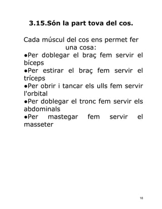 3.15.Són la part tova del cos.

Cada múscul del cos ens permet fer
              una cosa:
●Per doblegar el braç fem servir el
bíceps
●Per estirar el braç fem servir el
tríceps
●Per obrir i tancar els ulls fem servir
l'orbital
●Per doblegar el tronc fem servir els
abdominals
●Per      mastegar   fem     servir  el
masseter




                                     18
 