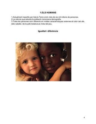 1.ELS HUMANS

1.Actualment repartits per tota la Terra vivim més de sis mil milions de persones.
2.La ciència que estudia la població s’anomena demografia.
3.Totes les persones som diferents en moltes característiques externes:el color del ulls,
dels cabells i de la pell,l’estatura,la mida del peu.


                                Igualtat i diferència




                                                                                       4
 